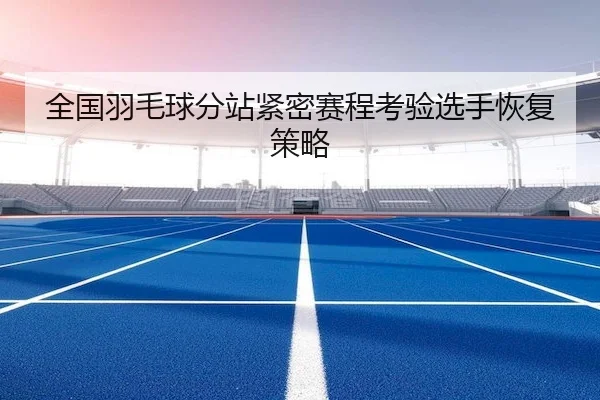 全国羽毛球分站紧密赛程考验选手恢复策略 | QiuSu